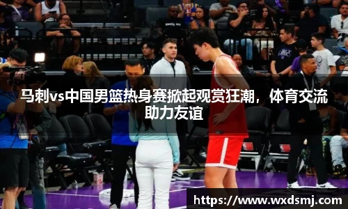 马刺vs中国男篮热身赛掀起观赏狂潮，体育交流助力友谊