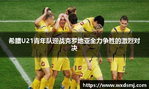 希腊U21青年队迎战克罗地亚全力争胜的激烈对决